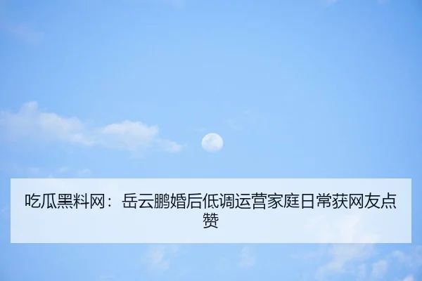 吃瓜黑料网：岳云鹏婚后低调运营家庭日常获网友点赞