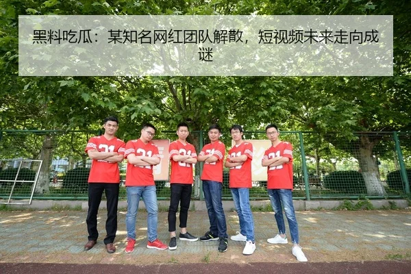 黑料吃瓜：某知名网红团队解散，短视频未来走向成谜