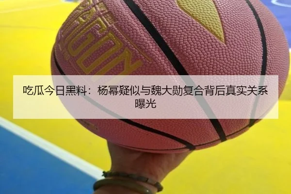 吃瓜今日黑料：杨幂疑似与魏大勋复合背后真实关系曝光