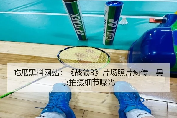 吃瓜黑料网站：《战狼3》片场照片疯传，吴京拍摄细节曝光
