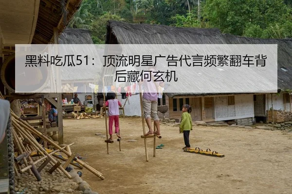 黑料吃瓜51：顶流明星广告代言频繁翻车背后藏何玄机